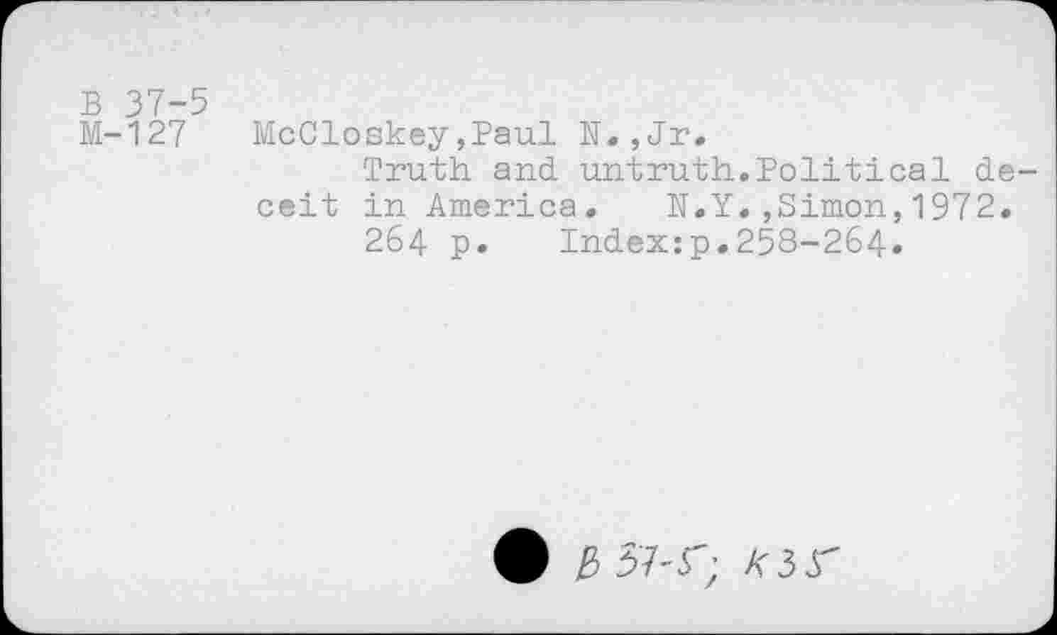 ﻿B 37-5
M-127 McCloskey,Paul N.,Jr.
Truth and. untruth.Political deceit in America. N.Y.,Simon,1972.
264 p. Index:p.258-264.